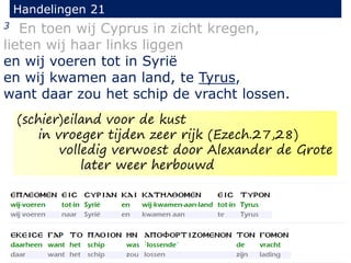 3 En toen wij Cyprus in zicht kregen,
lieten wij haar links liggen
en wij voeren tot in Syrië
en wij kwamen aan land, te Tyrus,
want daar zou het schip de vracht lossen.
Handelingen 21
(schier)eiland voor de kust
in vroeger tijden zeer rijk (Ezech.27,28)
volledig verwoest door Alexander de Grote
later weer herbouwd
 