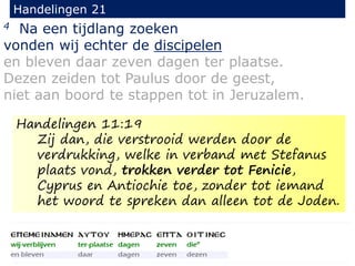 4 Na een tijdlang zoeken
vonden wij echter de discipelen
en bleven daar zeven dagen ter plaatse.
Dezen zeiden tot Paulus door de geest,
niet aan boord te stappen tot in Jeruzalem.
Handelingen 21
Handelingen 11:19
Zij dan, die verstrooid werden door de
verdrukking, welke in verband met Stefanus
plaats vond, trokken verder tot Fenicie,
Cyprus en Antiochie toe, zonder tot iemand
het woord te spreken dan alleen tot de Joden.
 
