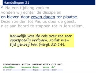 4 Na een tijdlang zoeken
vonden wij echter de discipelen
en bleven daar zeven dagen ter plaatse.
Dezen zeiden tot Paulus door de geest,
niet aan boord te stappen tot in Jeruzalem.
Handelingen 21
Kennelijk was de reis over zee zeer
voorspoedig verlopen, zodat men
tijd genoeg had (vergl. 20:16).
 