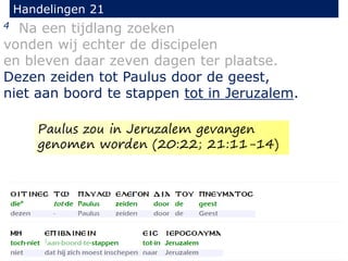 4 Na een tijdlang zoeken
vonden wij echter de discipelen
en bleven daar zeven dagen ter plaatse.
Dezen zeiden tot Paulus door de geest,
niet aan boord te stappen tot in Jeruzalem.
Handelingen 21
Paulus zou in Jeruzalem gevangen
genomen worden (20:22; 21:11-14)
 