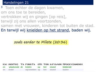 5 Toen echter de dagen kwamen,
om ons toe te bereiden,
vertrokken wij en gingen [op reis],
terwijl zij ons allen voortzonden,
samen met vrouwen, kinderen tot buiten de stad.
En terwijl wij knielden op het strand, baden wij.
Handelingen 21
zoals eerder te Milete (20:36)
 