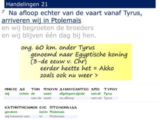 7 Na afloop echter van de vaart vanaf Tyrus,
arriveren wij in Ptolemaïs
en wij begroeten de broeders
en wij blijven één dag bij hen.
Handelingen 21
ong. 60 km. onder Tyrus
genoemd naar Egyptische koning
(3-de eeuw v. Chr)
eerder heette het = Akko
zoals ook nu weer >
 