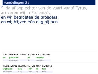 7 Na afloop echter van de vaart vanaf Tyrus,
arriveren wij in Ptolemaïs
en wij begroeten de broeders
en wij blijven één dag bij hen.
Handelingen 21
 