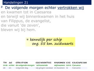8 De volgende morgen echter vertrokken wij
en kwamen tot in Caesarea
en terwijl wij binnenkwamen in het huis
van Filippus, de evangelist,
die vanuit 'de zeven',
bleven wij bij hem.
Handelingen 21
= kennelijk per schip
ong. 55 km. zuidwaarts
 