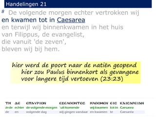 8 De volgende morgen echter vertrokken wij
en kwamen tot in Caesarea
en terwijl wij binnenkwamen in het huis
van Filippus, de evangelist,
die vanuit 'de zeven',
bleven wij bij hem.
Handelingen 21
hier werd de poort naar de natiën geopend
hier zou Paulus binnenkort als gevangene
voor langere tijd vertoeven (23:23)
 