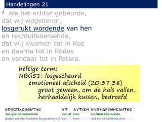1 Als het echter gebeurde,
dat wij wegvoeren,
losgerukt wordende van hen
en rechtuitkoersende,
dat wij kwamen tot in Kos
en daarna tot in Rodos
en vandaar tot in Patara.
Handelingen 21
heftige term:
NBG51: losgescheurd
emotioneel afscheid (20:37,38)
groot geween, om de hals vallen,
herhaaldelijk kussen, bedroefd
 