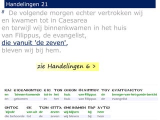 8 De volgende morgen echter vertrokken wij
en kwamen tot in Caesarea
en terwijl wij binnenkwamen in het huis
van Filippus, de evangelist,
die vanuit 'de zeven',
bleven wij bij hem.
Handelingen 21
zie Handelingen 6 >
 