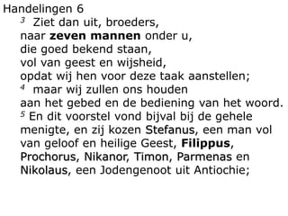 Handelingen 6
3 Ziet dan uit, broeders,
naar zeven mannen onder u,
die goed bekend staan,
vol van geest en wijsheid,
opdat wij hen voor deze taak aanstellen;
4 maar wij zullen ons houden
aan het gebed en de bediening van het woord.
5 En dit voorstel vond bijval bij de gehele
menigte, en zij kozen Stefanus, een man vol
van geloof en heilige Geest, Filippus,
Prochorus, Nikanor, Timon, Parmenas en
Nikolaus, een Jodengenoot uit Antiochie;
 
