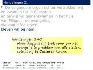 8 De volgende morgen echter vertrokken wij
en kwamen tot in Caesarea
en terwijl wij binnenkwamen in het huis
van Filippus, de evangelist,
die vanuit 'de zeven',
bleven wij bij hem.
Handelingen 21
Handelingen 8:40
Maar Filippus (...) trok rond om het
evangelie te prediken aan alle steden,
totdat hij te Caesarea kwam.
 