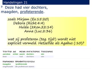 9 Deze had vier dochters,
maagden, profeterende.
Handelingen 21
zoals Mirjam (Ex.15:20)
Debora (Richt.4:4)
Hulda (2Kon.22:14)
Anna (Luc.2:36)
wat zij profeteren (teg. tijd!) wordt niet
expliciet vermeld. Hetzelfde als Agabus (:10)?
 