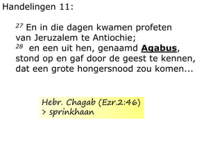 Handelingen 11:
27 En in die dagen kwamen profeten
van Jeruzalem te Antiochie;
28 en een uit hen, genaamd Agabus,
stond op en gaf door de geest te kennen,
dat een grote hongersnood zou komen...
Hebr. Chagab (Ezr.2:46)
> sprinkhaan
 