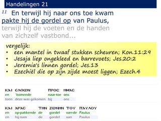 11 En terwijl hij naar ons toe kwam
pakte hij de gordel op van Paulus,
terwijl hij de voeten en de handen
van zichzelf vastbond...
Handelingen 21
vergelijk:
• een mantel in twaaf stukken scheuren; Kon.11:29
• Jesaja liep ongekleed en barrevoets; Jes.20:2
• Jeremia's linnen gordel; Jes.13
• Ezechiël die op zijn zijde moest liggen; Ezech.4
 
