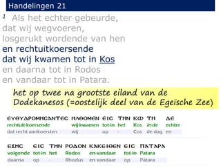 1 Als het echter gebeurde,
dat wij wegvoeren,
losgerukt wordende van hen
en rechtuitkoersende
dat wij kwamen tot in Kos
en daarna tot in Rodos
en vandaar tot in Patara.
Handelingen 21
het op twee na grootste eiland van de
Dodekanesos (=oostelijk deel van de Egeïsche Zee)
 