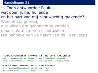 13 Toen antwoordde Paulus,
wat doen jullie, huilende
en het hart van mij zenuwachtig makende?
Want ik sta gereed,
niet alleen om gebonden te worden
maar ook te sterven in Jeruzalem,
ten behoeve van de naam van de Heer Jezus.
Handelingen 21
 