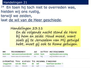 14 En toen hij toch niet te overreden was,
hielden wij ons rustig,
terwijl we zeiden,
laat de wil van de Heer geschiede.
Handelingen 21
Handelingen 23:11
En de volgende nacht stond de Here
bij hem en zeide: Houd moed, want
zoals gij te Jeruzalem van Mij getuigd
hebt, moet gij ook te Rome getuigen.
 