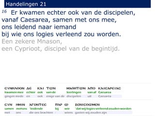 16 Er kwamen echter ook van de discipelen,
vanaf Caesarea, samen met ons mee,
ons leidend naar iemand
bij wie ons logies verleend zou worden.
Een zekere Mnason,
een Cyprioot, discipel van de begintijd.
Handelingen 21
 