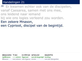 16 Er kwamen echter ook van de discipelen,
vanaf Caesarea, samen met ons mee,
ons leidend naar iemand
bij wie ons logies verleend zou worden.
Een zekere Mnason,
een Cyprioot, discipel van de begintijd.
Handelingen 21
 