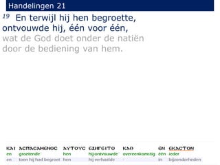 19 En terwijl hij hen begroette,
ontvouwde hij, één voor één,
wat de God doet onder de natiën
door de bediening van hem.
Handelingen 21
 