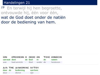 19 En terwijl hij hen begroette,
ontvouwde hij, één voor één,
wat de God doet onder de natiën
door de bediening van hem.
Handelingen 21
 