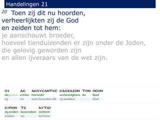 20 Toen zij dit nu hoorden,
verheerlijkten zij de God
en zeiden tot hem:
je aanschouwt broeder,
hoeveel tienduizenden er zijn onder de Joden,
die gelovig geworden zijn
en allen ijveraars van de wet zijn.
Handelingen 21
 