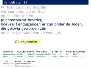 20 Toen zij dit nu hoorden,
verheerlijkten zij de God
en zeiden tot hem:
je aanschouwt broeder,
hoeveel tienduizenden er zijn onder de Joden,
die gelovig geworden zijn
en allen ijveraars van de wet zijn.
Handelingen 21
Gr. myriaden
 