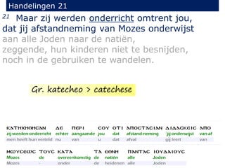 21 Maar zij werden onderricht omtrent jou,
dat jij afstandneming van Mozes onderwijst
aan alle Joden naar de natiën,
zeggende, hun kinderen niet te besnijden,
noch in de gebruiken te wandelen.
Handelingen 21
Gr. katecheo > catechese
 