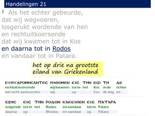 1 Als het echter gebeurde,
dat wij wegvoeren,
losgerukt wordende van hen
en rechtuitkoersende
dat wij kwamen tot in Kos
en daarna tot in Rodos
en vandaar tot in Patara.
Handelingen 21
het op drie na grootste
eiland van Griekenland
 