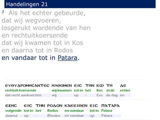 1 Als het echter gebeurde,
dat wij wegvoeren,
losgerukt wordende van hen
en rechtuitkoersende
dat wij kwamen tot in Kos
en daarna tot in Rodos
en vandaar tot in Patara.
Handelingen 21
 