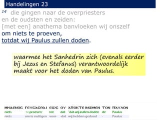 14 die gingen naar de overpriesters
en de oudsten en zeiden:
[met een] anathema banvloeken wij onszelf
om niets te proeven,
totdat wij Paulus zullen doden.
Handelingen 23
waarmee het Sanhedrin zich (evenals eerder
bij Jezus en Stefanus) verantwoordelijk
maakt voor het doden van Paulus.
 