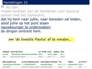 15 Nu dan,
maakt kenbaar aan de hoofdman over duizend
samen met het Sanhedrin,
dat hij hem naar jullie, naar beneden zal leiden,
alsof jullie op het punt staan
nauwkeuriger te onderzoeken
de dingen omtrent hem.
Handelingen 23
om 'de kwestie Paulus' af te ronden...
 