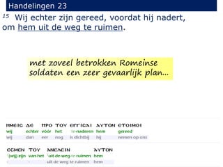 15 Wij echter zijn gereed, voordat hij nadert,
om hem uit de weg te ruimen.
Handelingen 23
met zoveel betrokken Romeinse
soldaten een zeer gevaarlijk plan...
 