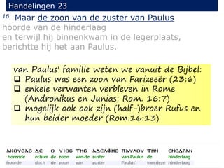 16 Maar de zoon van de zuster van Paulus
hoorde van de hinderlaag
en terwijl hij binnenkwam in de legerplaats,
berichtte hij het aan Paulus.
Handelingen 23
van Paulus' familie weten we vanuit de Bijbel:
 Paulus was een zoon van Farizeeër (23:6)
 enkele verwanten verbleven in Rome
(Andronikus en Junias; Rom. 16:7)
 mogelijk ook ook zijn (half-)broer Rufus en
hun beider moeder (Rom.16:13)
 