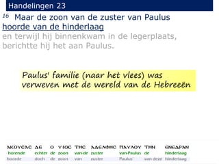 16 Maar de zoon van de zuster van Paulus
hoorde van de hinderlaag
en terwijl hij binnenkwam in de legerplaats,
berichtte hij het aan Paulus.
Handelingen 23
Paulus' familie (naar het vlees) was
verweven met de wereld van de Hebreeën
 