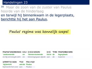 16 Maar de zoon van de zuster van Paulus
hoorde van de hinderlaag
en terwijl hij binnenkwam in de legerplaats,
berichtte hij het aan Paulus.
Handelingen 23
Paulus' regime was kennelijk soepel
 