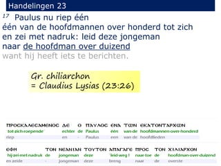 17 Paulus nu riep één
één van de hoofdmannen over honderd tot zich
en zei met nadruk: leid deze jongeman
naar de hoofdman over duizend
want hij heeft iets te berichten.
Handelingen 23
Gr. chiliarchon
= Claudius Lysias (23:26)
 