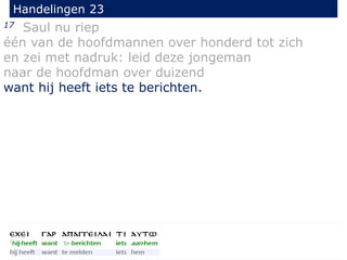 17 Saul nu riep
één van de hoofdmannen over honderd tot zich
en zei met nadruk: leid deze jongeman
naar de hoofdman over duizend
want hij heeft iets te berichten.
Handelingen 23
 