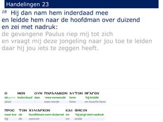 18 Hij dan nam hem inderdaad mee
en leidde hem naar de hoofdman over duizend
en zei met nadruk:
de gevangene Paulus riep mij tot zich
en vraagt mij deze jongeling naar jou toe te leiden
daar hij jou iets te zeggen heeft.
Handelingen 23
 