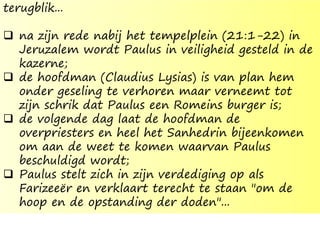 terugblik...
 na zijn rede nabij het tempelplein (21:1-22) in
Jeruzalem wordt Paulus in veiligheid gesteld in de
kazerne;
 de hoofdman (Claudius Lysias) is van plan hem
onder geseling te verhoren maar verneemt tot
zijn schrik dat Paulus een Romeins burger is;
 de volgende dag laat de hoofdman de
overpriesters en heel het Sanhedrin bijeenkomen
om aan de weet te komen waarvan Paulus
beschuldigd wordt;
 Paulus stelt zich in zijn verdediging op als
Farizeeër en verklaart terecht te staan "om de
hoop en de opstanding der doden"...
 