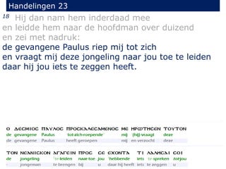 18 Hij dan nam hem inderdaad mee
en leidde hem naar de hoofdman over duizend
en zei met nadruk:
de gevangene Paulus riep mij tot zich
en vraagt mij deze jongeling naar jou toe te leiden
daar hij jou iets te zeggen heeft.
Handelingen 23
 