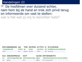 19 De hoofdman over duizend echter,
nam hem bij de hand en trok zich privé terug
en informeerde om vast te stellen:
wat is het wat jij mij te berichten hebt?
Handelingen 23
 
