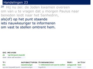 20 Hij nu zei: de Joden kwamen overeen
om van u te vragen dat u morgen Paulus naar
beneden leidt naar het Sanhedrin,
als(of) op het punt staande
iets nauwkeuriger te informeren
om vast te stellen omtrent hem.
Handelingen 23
 