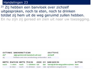 21 Zij hebben een banvloek over zichzelf
uitgesproken, noch te eten, noch te drinken
totdat zij hem uit de weg geruimd zullen hebben.
En nu zijn zij gereed en zien uit naar uw toezegging.
Handelingen 23
 