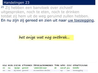 21 Zij hebben een banvloek over zichzelf
uitgesproken, noch te eten, noch te drinken
totdat zij hem uit de weg geruimd zullen hebben.
En nu zijn zij gereed en zien uit naar uw toezegging.
Handelingen 23
het enige wat nog ontbrak...
 