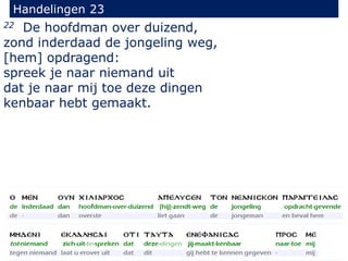 22 De hoofdman over duizend,
zond inderdaad de jongeling weg,
[hem] opdragend:
spreek je naar niemand uit
dat je naar mij toe deze dingen
kenbaar hebt gemaakt.
Handelingen 23
 