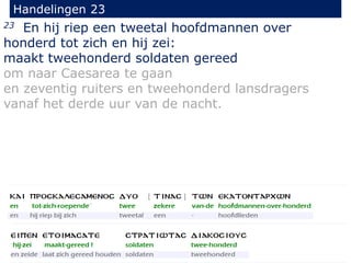 23 En hij riep een tweetal hoofdmannen over
honderd tot zich en hij zei:
maakt tweehonderd soldaten gereed
om naar Caesarea te gaan
en zeventig ruiters en tweehonderd lansdragers
vanaf het derde uur van de nacht.
Handelingen 23
 