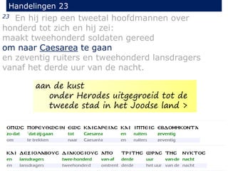 23 En hij riep een tweetal hoofdmannen over
honderd tot zich en hij zei:
maakt tweehonderd soldaten gereed
om naar Caesarea te gaan
en zeventig ruiters en tweehonderd lansdragers
vanaf het derde uur van de nacht.
Handelingen 23
aan de kust
onder Herodes uitgegroeid tot de
tweede stad in het Joodse land >
 