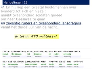 23 En hij riep een tweetal hoofdmannen over
honderd tot zich en hij zei:
maakt tweehonderd soldaten gereed
om naar Caesarea te gaan
en zeventig ruiters en tweehonderd lansdragers
vanaf het derde uur van de nacht.
Handelingen 23
in totaal 470 militairen!
 