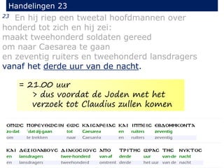 23 En hij riep een tweetal hoofdmannen over
honderd tot zich en hij zei:
maakt tweehonderd soldaten gereed
om naar Caesarea te gaan
en zeventig ruiters en tweehonderd lansdragers
vanaf het derde uur van de nacht.
Handelingen 23
= 21.00 uur
> dus voordat de Joden met het
verzoek tot Claudius zullen komen
 