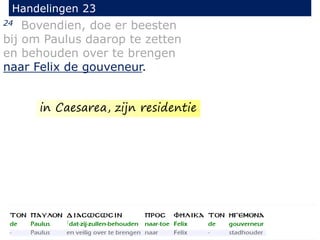 24 Bovendien, doe er beesten
bij om Paulus daarop te zetten
en behouden over te brengen
naar Felix de gouveneur.
Handelingen 23
in Caesarea, zijn residentie
 