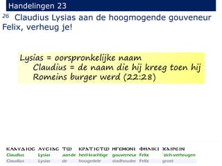 26 Claudius Lysias aan de hoogmogende gouveneur
Felix, verheug je!
Handelingen 23
Lysias = oorspronkelijke naam
Claudius = de naam die hij kreeg toen hij
Romeins burger werd (22:28)
 